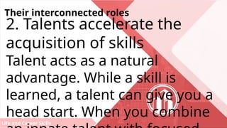 Life and Career Skills
Their interconnected roles
2. Talents accelerate the
acquisition of skills
Talent acts as a natural
advantage. While a skill is
learned, a talent can give you a
head start. When you combine
 