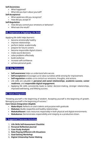 Self-Awareness
 What happened?
 What did you learn about yourself?
Self-Acceptance
 What weakness did you recognize?
 How did you accept it?
Self-Regulation
 How did you control your emotions or behavior?
 What was the result?
VII. Importance of Applying Life Skills
Applying life skills helps learners:
 become emotionally healthy
 improve relationships
 perform better academically
 prepare for future careers
 become responsible digital citizens
 make sound decisions
 solve problems effectively
 build resilience
 increase self-confidence
 achieve personal goals
VIII. Key Takeaways
 Self-awareness helps us understand who we are.
 Self-acceptance encourages us to value ourselves while striving for improvement.
 Self-regulation enables us to control our emotions, thoughts, and actions.
 Life skills are valuable in personal and social relationships, academic success, career
readiness, and responsible digital engagement.
 Applying life skills consistently leads to better decision-making, stronger relationships,
improved well-being, and lifelong success.
IX. Values Integration
"Knowing yourself is the beginning of wisdom. Accepting yourself is the beginning of growth.
Managing yourself is the beginning of success."
Core Values Integration (DepEd):
 Maka-Diyos: Reflects on one's talents and purpose with gratitude.
 Makatao: Builds respectful and healthy relationships.
 Makakalikasan: Uses resources responsibly in both physical and digital environments.
 Makabansa: Demonstrates responsibility and integrity as a productive citizen.
X. Suggested Classroom Activities
1. Life Skills Self-Assessment Checklist
2. Personal Reflection Journal
3. Case Study Analysis
4. Role-Playing Different Life Situations
5. Goal-Setting Workshop
6. Digital Citizenship Poster Making
 