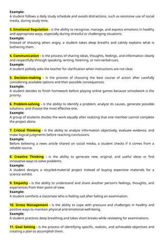 Example:
A student follows a daily study schedule and avoids distractions, such as excessive use of social
media, during study time.
3. Emotional Regulation - is the ability to recognize, manage, and express emotions in healthy
and appropriate ways, especially during stressful or challenging situations.
Example:
Instead of shouting when angry, a student takes deep breaths and calmly explains what is
bothering them.
4. Communication - is the process of sharing ideas, thoughts, feelings, and information clearly
and respectfully through speaking, writing, listening, or non-verbal cues.
Example:
A student politely asks the teacher for clarification when instructions are not clear.
5. Decision-making - is the process of choosing the best course of action after carefully
considering available options and their possible consequences.
Example:
A student decides to finish homework before playing online games because schoolwork is the
priority.
6. Problem-solving - is the ability to identify a problem, analyze its causes, generate possible
solutions, and choose the most effective one.
Example:
A group of students divides the work equally after realizing that one member cannot complete
the project alone.
7. Critical Thinking - is the ability to analyze information objectively, evaluate evidence, and
make logical judgments before reaching conclusions.
Example:
Before believing a news article shared on social media, a student checks if it comes from a
reliable source.
8. Creative Thinking - is the ability to generate new, original, and useful ideas or find
innovative ways to solve problems.
Example:
A student designs a recycled-material project instead of buying expensive materials for a
science exhibit.
9. Empathy - is the ability to understand and share another person's feelings, thoughts, and
experiences from their point of view.
Example:
A student comforts a classmate who is feeling sad after failing an examination.
10. Stress Management - is the ability to cope with pressure and challenges in healthy and
positive ways to maintain physical and emotional well-being.
Example:
A student practices deep breathing and takes short breaks while reviewing for examinations.
11. Goal Setting - is the process of identifying specific, realistic, and achievable objectives and
creating a plan to accomplish them.
 