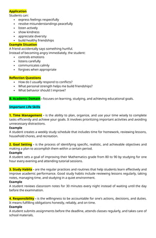 Application
Students can:
 express feelings respectfully
 resolve misunderstandings peacefully
 listen actively
 show kindness
 appreciate diversity
 build healthy friendships
Example Situation
A friend accidentally says something hurtful.
Instead of becoming angry immediately, the student:
 controls emotions
 listens carefully
 communicates calmly
 forgives when appropriate
Reflection Questions
 How do I usually respond to conflicts?
 What personal strength helps me build friendships?
 What behavior should I improve?
B. Academic Domain - focuses on learning, studying, and achieving educational goals.
Important Life Skills
1. Time Management - is the ability to plan, organize, and use your time wisely to complete
tasks efficiently and achieve your goals. It involves prioritizing important activities and avoiding
unnecessary distractions.
Example
A student creates a weekly study schedule that includes time for homework, reviewing lessons,
household chores, and recreation.
2. Goal Setting - is the process of identifying specific, realistic, and achievable objectives and
making a plan to accomplish them within a certain period.
Example
A student sets a goal of improving their Mathematics grade from 80 to 90 by studying for one
hour every evening and attending tutorial sessions.
3. Study Habits - are the regular practices and routines that help students learn effectively and
improve academic performance. Good study habits include reviewing lessons regularly, taking
notes, managing time, and studying in a quiet environment.
Example
A student reviews classroom notes for 30 minutes every night instead of waiting until the day
before the examination.
4. Responsibility - is the willingness to be accountable for one's actions, decisions, and duties.
It means fulfilling obligations honestly, reliably, and on time.
Example
A student submits assignments before the deadline, attends classes regularly, and takes care of
school materials.
 