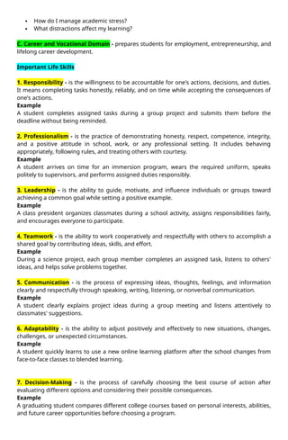 How do I manage academic stress?
 What distractions affect my learning?
C. Career and Vocational Domain - prepares students for employment, entrepreneurship, and
lifelong career development.
Important Life Skills
1. Responsibility - is the willingness to be accountable for one's actions, decisions, and duties.
It means completing tasks honestly, reliably, and on time while accepting the consequences of
one's actions.
Example
A student completes assigned tasks during a group project and submits them before the
deadline without being reminded.
2. Professionalism - is the practice of demonstrating honesty, respect, competence, integrity,
and a positive attitude in school, work, or any professional setting. It includes behaving
appropriately, following rules, and treating others with courtesy.
Example
A student arrives on time for an immersion program, wears the required uniform, speaks
politely to supervisors, and performs assigned duties responsibly.
3. Leadership - is the ability to guide, motivate, and influence individuals or groups toward
achieving a common goal while setting a positive example.
Example
A class president organizes classmates during a school activity, assigns responsibilities fairly,
and encourages everyone to participate.
4. Teamwork - is the ability to work cooperatively and respectfully with others to accomplish a
shared goal by contributing ideas, skills, and effort.
Example
During a science project, each group member completes an assigned task, listens to others'
ideas, and helps solve problems together.
5. Communication - is the process of expressing ideas, thoughts, feelings, and information
clearly and respectfully through speaking, writing, listening, or nonverbal communication.
Example
A student clearly explains project ideas during a group meeting and listens attentively to
classmates' suggestions.
6. Adaptability - is the ability to adjust positively and effectively to new situations, changes,
challenges, or unexpected circumstances.
Example
A student quickly learns to use a new online learning platform after the school changes from
face-to-face classes to blended learning.
7. Decision-Making - is the process of carefully choosing the best course of action after
evaluating different options and considering their possible consequences.
Example
A graduating student compares different college courses based on personal interests, abilities,
and future career opportunities before choosing a program.
 