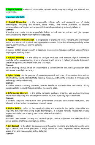D. Digital Domain - refers to responsible behavior while using technology, the internet, and
social media.
Important Life Skills
1. Digital Citizenship - is the responsible, ethical, safe, and respectful use of digital
technologies, including the internet, social media, and online platforms. It involves
understanding one's rights and responsibilities while participating in the digital world.
Example
A student uses social media respectfully, follows school internet policies, and gives proper
credit when using information from online sources.
2. Responsible Communication - is the practice of expressing ideas, opinions, and information
online in a respectful, truthful, and appropriate manner. It involves thinking carefully before
posting, commenting, or sharing content.
Example
A student politely disagrees with a classmate in an online discussion without using offensive
language or insulting others.
3. Critical Thinking - is the ability to analyze, evaluate, and interpret digital information
carefully before accepting it as true or sharing it with others. It helps individuals distinguish
facts from opinions, misinformation, and fake news.
Example
Before sharing a news article on social media, a student checks the author, publication date,
and source to verify its accuracy.
4. Cyber Safety - is the practice of protecting oneself and others from online risks such as
cyberbullying, scams, identity theft, hacking, malware, and harmful websites. It involves using
technology safely and securely.
Example
A student creates a strong password, enables two-factor authentication, and avoids clicking
suspicious links received through email or messaging apps.
5. Information Literacy - is the ability to locate, evaluate, organize, use, and communicate
information effectively and ethically from various sources, especially digital resources.
Example
A student compares information from government websites, educational institutions, and
scholarly articles before completing a research paper.
6. Digital Ethics - refers to the moral principles and standards that guide responsible and
respectful behavior when using digital technologies. It includes honesty, respect for privacy,
respect for intellectual property, and responsible online conduct.
Example
A student cites sources properly in a research project, avoids plagiarism, and asks permission
before posting another person's photo online.
7. Self-Control - is the ability to manage one's thoughts, emotions, and behaviors while using
digital devices and online platforms. It helps individuals avoid impulsive actions, excessive
screen time, and inappropriate online behavior.
Example
 