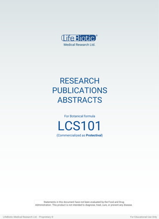 RESEARCH
PUBLICATIONS
ABSTRACTS
For Botanical formula
LCS101(Commercialized as Protectival)
Medical Research Ltd.
LifeBiotic Medical Research Ltd. - Proprietary © For Educational Use Only
Statements in this document have not been evaluated by the Food and Drug
Administration. This product is not intended to diagnose, treat, cure, or prevent any disease.
 