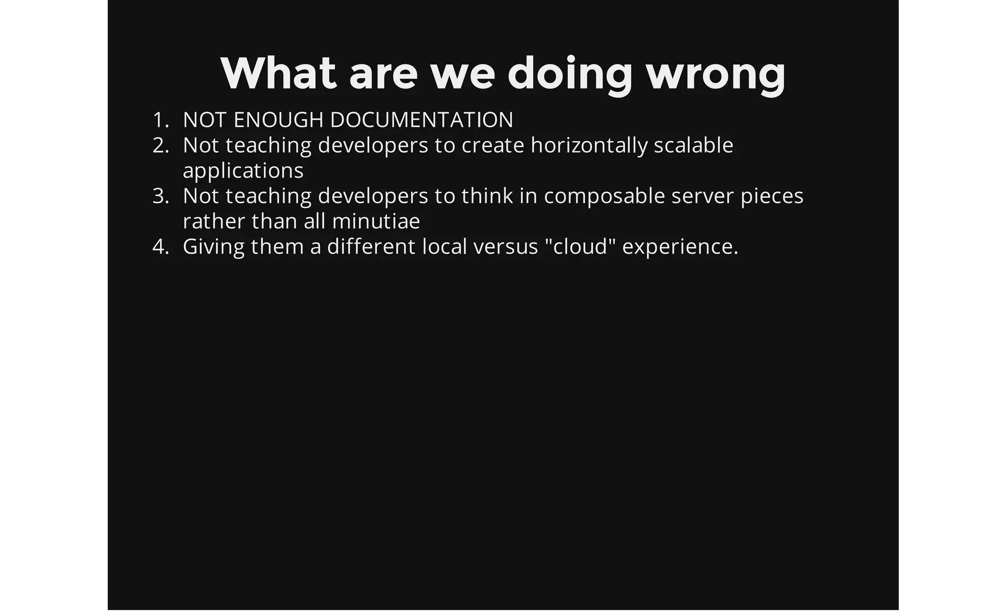 What are we doing wrong
1. NOT ENOUGH DOCUMENTATION
2. Not teaching developers to create horizontally scalable
applications
3. Not teaching developers to think in composable server pieces
rather than all minutiae
4. Giving them a different local versus "cloud" experience.