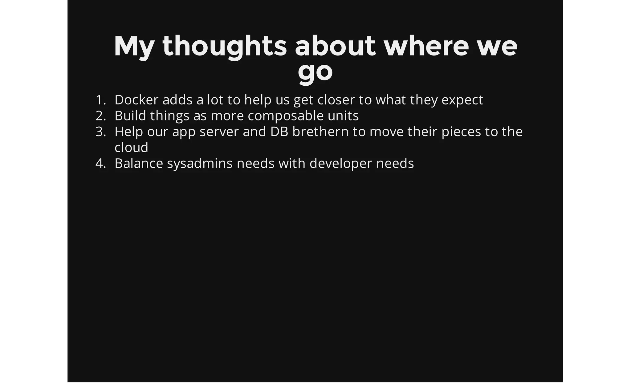 My thoughts about where we
go
1. Docker adds a lot to help us get closer to what they expect
2. Build things as more composable units
3. Help our app server and DB brethern to move their pieces to the
cloud
4. Balance sysadmins needs with developer needs