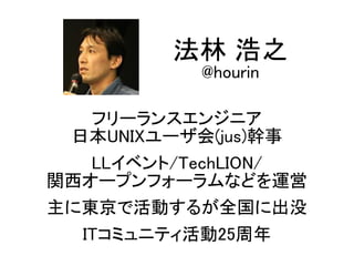 フリーランスエンジニア
日本UNIXユーザ会(jus)幹事
LLイベント/TechLION/
関西オープンフォーラムなどを運営
主に東京で活動するが全国に出没
ITコミュニティ活動25周年
法林 浩之
@hourin
 