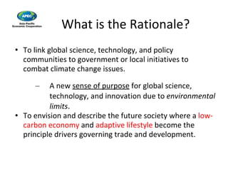 What is the Rationale? To link global science, technology, and policy communities to government or local initiatives to combat climate change issues. A new  sense of purpose  for global science, technology, and innovation due to  environmental limits . To envision and describe the future society where a  low-carbon economy  and  adaptive lifestyle  become the principle drivers governing trade and development. 