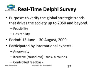 Real-Time Delphi Survey Purpose: to verify the global strategic trends that drives the society up to 2050 and beyond. Feasibility Desirability  Period: 15 June – 30 August, 2009 Participated by international experts Anonymity Iterative (roundless) –max. 4 rounds Controlled feedback 