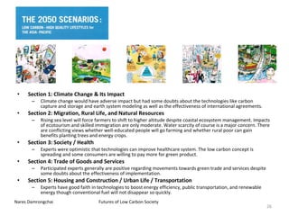 Section 1: Climate Change & Its Impact Climate change would have adverse impact but had some doubts about the technologies like carbon capture and storage and earth system modeling as well as the effectiveness  of international agreements. Section 2: Migration, Rural Life, and  Natural Resources Rising sea level will force farmers to shift to higher altitude despite coastal ecosystem management. Impacts of ecotourism and skilled immigration are only moderate. Water scarcity of course is a major concern. There are conflicting views whether well-educated people will go farming and whether rural poor can gain benefits planting trees and energy  crops. Section 3: Society / Health Experts were optimistic that technologies can improve healthcare system. The low carbon concept is spreading and some consumers are willing to pay more for green product.   Section 4: Trade of Goods and Services Participated experts generally are positive regarding movements towards green trade and services despite some doubts about the  effectiveness of implementation. Section 5: Housing and Construction /  Urban Life / Transportation Experts have good faith in technologies to boost energy efficiency, public transportation, and renewable energy though conventional fuel will not disappear so quickly. 