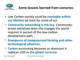 Some lessons learned from scenarios Low Carbon society could be   reachable within our lifetime   (at least for some of us). Community networking is the key.  Community-driven initiatives drive the changes the world requires in pursuit of the low-carbon development path. Emergence of computerized farming and other technological advances. Carbon  accounting becomes so dominant it replaces USD  as the global currency . 