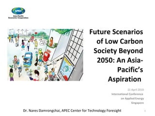 Future Scenarios of Low Carbon Society Beyond 2050: An Asia-Pacific’s Aspiration  21 April 2010 International Conference  on Applied Energy Singapore Dr. Nares Damrongchai, APEC Center for Technology Foresight 