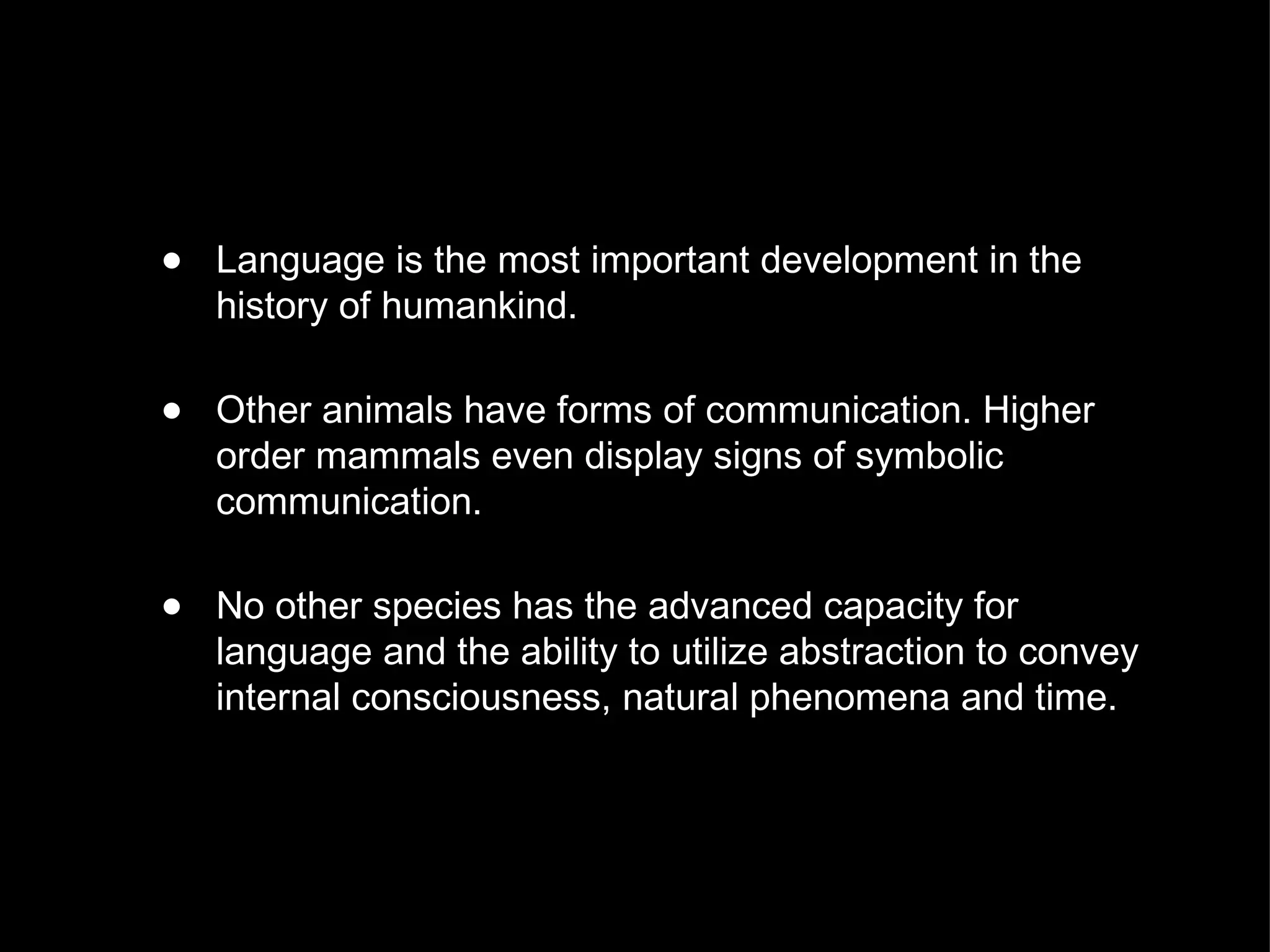 Language is the most important development in the history of humankind. Other animals have forms of communication. Higher order mammals even display signs of symbolic communication. No other species has the advanced capacity for language and the ability to utilize abstraction to convey internal consciousness, natural phenomena and time. 