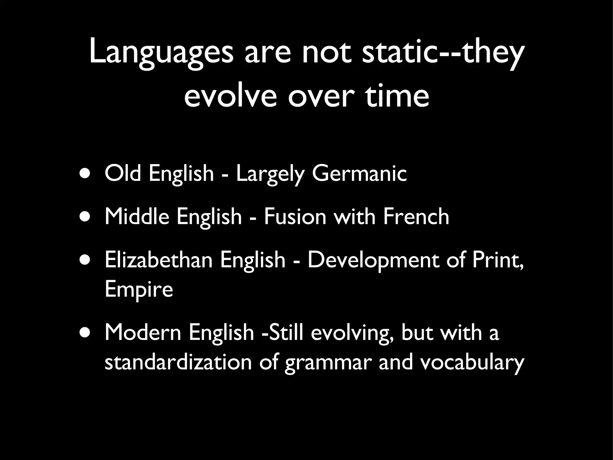 Languages are not static--they evolve over time Old English - Largely Germanic Middle English - Fusion with French Elizabethan English - Development of Print, Empire Modern English -Still evolving, but with a standardization of grammar and vocabulary 