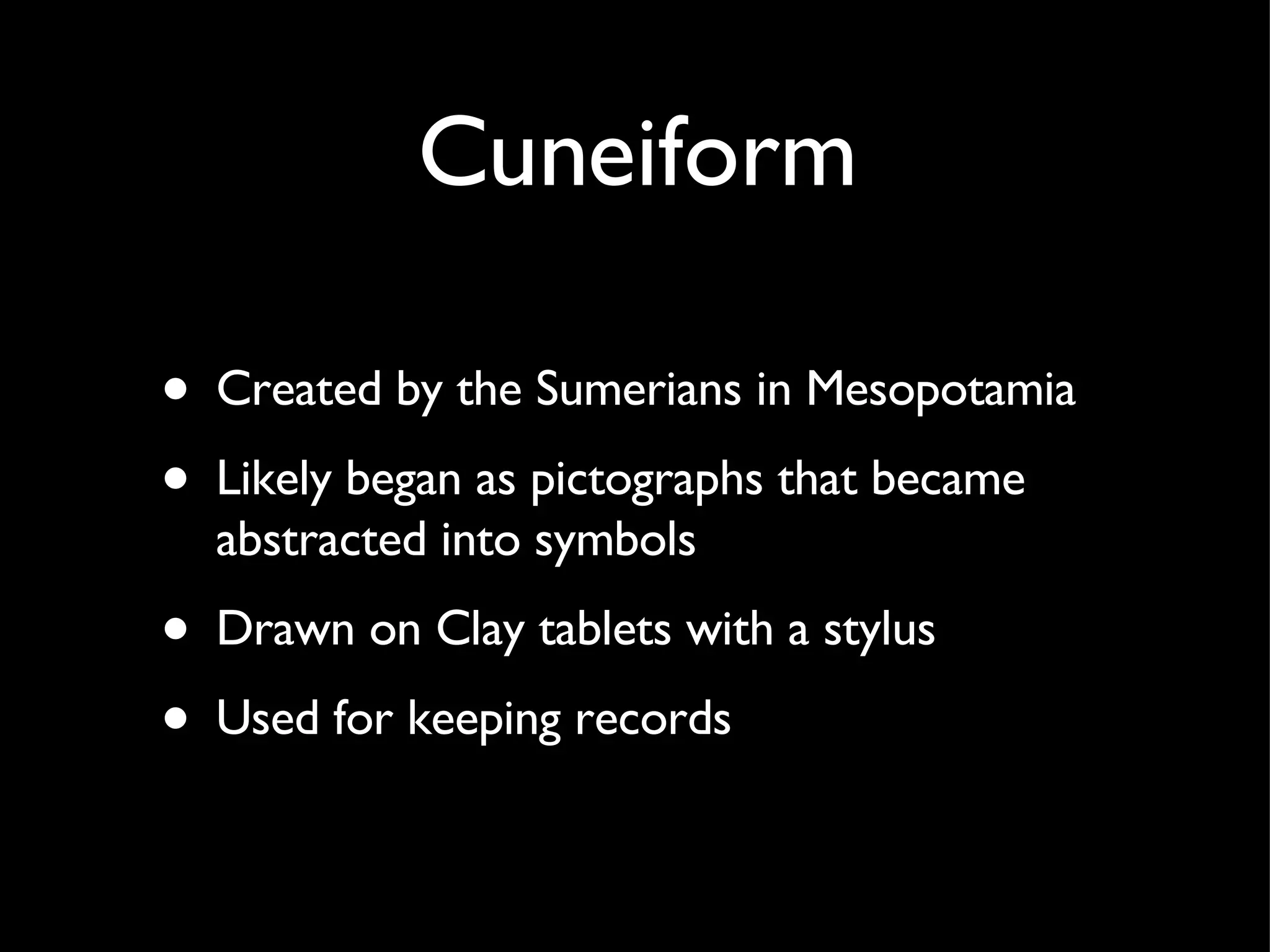 Cuneiform Created by the Sumerians in Mesopotamia Likely began as pictographs that became abstracted into symbols Drawn on Clay tablets with a stylus Used for keeping records 