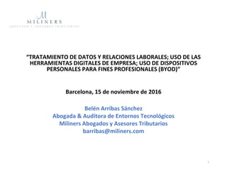 “TRATAMIENTO DE DATOS Y RELACIONES LABORALES; USO DE LAS
HERRAMIENTAS DIGITALES DE EMPRESA; USO DE DISPOSITIVOS
PERSONALES PARA FINES PROFESIONALES (BYOD)”
Barcelona, 15 de noviembre de 2016
Belén Arribas Sánchez
Abogada & Auditora de Entornos Tecnológicos
Miliners Abogados y Asesores Tributarios
barribas@miliners.com
1
 