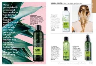 We’ve
partnered with
professional
hair care leader
CHI to bring
you a unique
blend of
certified organic
botanicals
that include
aloe vera,
pomegranate,
hibiscus
and other
nutrient-rich
ingredients
for healthy-
looking hair.
All PABA-free.
Give your locks
the love they
deserve!
Chi Essentials
Replenishing Shampoo
Gentle daily shampoo with
essential vitamins, minerals
and amino acids. No sulfates
or parabens—so it won’t strip
hair of natural oils. Safe for
color-treated hair. 12 fl. oz.
589-140 reg. $18
$15.99
Chi Essentials
Repairing Serum
Deeply penetrating-
yet-lightweight serum
helps strengthen,
protect, moisturize
and smooth. With
vitamin A to help
seal split ends, and
rosemary to help
boost volume and
shine. 6 fl. oz. 
589-413 reg. $31
$26.50
Chi Essentials
Moisturizing
Conditioner
Lightweight daily
conditioner. Infused
with aloe to lock in
rich moisture. With
vitamins A and B to
help strengthen hair
from root to ends,
increase elasticity
and help smooth
split ends and frizz.
12 fl. oz. 589-409
reg. $18
$15.99
AVON CHI ESSENTIALS have a great hair day, every day
Chi Essentials
Thermal
Protecting Spray
Helps protect hair
from the damaging
heat from styling
tools. Silk molecules
help lock in moisture
and strengthen
cuticles for frizz-free,
shiny hair. 6 fl. oz.

589-432
reg. $27
$23.50
Enjoy these special prices and exclusive offers only when you shop with an Avon Representative.
HA
IR
CA
R
E
C8 | 211
210 | C8
 