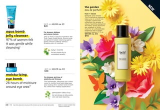 the garden
eau de parfum
fresh + vibrant
Energize your senses!
This invigorating fragrance
takes you on a stroll into
a garden, where belif
unearthed the energy of
nature. Sparkling bergamot
and dewy spring blossoms
are wrapped in white
musk for an unforgettable
fragrance with a bright,
buoyant feeling. 1.7 fl. oz.
589-485 reg. $55
$45
C8 | 227
Enjoy these special prices and exclusive offers only when you shop with an Avon Representative. *Based on a consumer-perception study.
**Based on a clinical study.
226 | C8
moisturizing
eye bomb
26 hours of moisture
around eye area**
aqua bomb
jelly cleanser
97% of women felt
it was gentle while
cleansing*
For dryness, and loss of
elasticity and firmness
This lightweight, refreshing eye cream
cools on contact and helps keep eye
area looking firm, resilient and smooth
for crease-free makeup application.
pennywort (aka cica)
An herb known to help soothe
skin and boost elasticity.
.84 fl. oz. 
445-478 reg. $53
$48
For dryness, dullness
and uneven texture
Jelly to foam. Explosive hydration like
True Cream Aqua Bomb. Amino acids
and glycerin-based cleansing agents
gently remove makeup without
stripping skin of moisture.
lady’s mantle
An herb known for its
antioxidant benefits.
5.41 fl. oz. 
445-353 reg. $31
$28
N
E
W
 