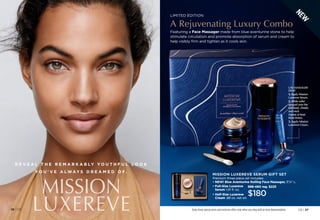 36 | C8
MISSION
LUXEREVE
R E V E A L T H E R E M A R K A B LY Y O U T H F U L L O O K
Y O U ’ V E A LW AY S D R E A M E D O F.
Featuring a Face Massager made from blue aventurine stone to help
stimulate circulation and promote absorption of serum and cream to
help visibly firm and tighten as it cools skin.
LIMITED EDITION
A Rejuvenating Luxury Combo
998-460 reg. $225
$180
• 
Full-Size Luxereve
Serum 1.01 fl. oz.
• 
Half-Size Luxereve
Cream .88 oz. net wt.
MISSION LUXEREVE SERUM GIFT SET
Premium three-piece set includes:
• NEW! Blue Aventurine Rolling Face Massager, 37
⁄8 L.
Enjoy these special prices and exclusive offers only when you shop with an Avon Representative. C8 | 37
USE MASSAGER
DAILY
1. Apply Mission
Luxereve Serum.
2. Glide roller
upward over the
forehead, cheeks
and neck
(repeat at least
three times).
3. Apply Mission
Luxereve Cream.
N
E
W
 