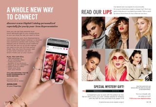 Now you can get that personal Avon
touch delivered right to your mobile phone
so you can shop the way you want to shop.
Customizable by your Avon Representative,
your personalized Digital Catalog is a dynamic
new experience packed with exciting video
features and an amazing virtual makeover
tool that lets you try on all the makeup
you want so you can find that perfect
shade. Now you have the power right
in your hand…wherever you are!
(Even if that’s just on your couch.)
A WHOLE NEW WAY
TO CONNECT
discover a new Digital Catalog personalized
especially for you by your Avon Representative
PLUS, YOU CAN STILL
• 
Take advantage of 		
all our amazing offers
• 
Check out all the 		
benefits of our products
• 
Read up on the ingredients
• 
Watch how-to videos
• 
Share your faves 			
with your friends
IT’S LIKE NOTHING YOU’VE
EVER EXPERIENCED AT
AVON BEFORE.
Connect with a
Representative, today!
AVON.COM
At your fingertips.
READ OUR LIPS
Complement your lip look with the perfect lip liner.
Get an Ultra Luxury Lip Liner* (shade selected at random)
with any $20 lip color purchase from pages 5-15!
Try it on virtually with
our makeover tool!
Visit avon.com/digitalcatalog
C8 | 3
2 | C8
Your lipstick style is an imprint of your personality.
Do you go for bold, keep it simple or change it up? Here’s our
guide to help discover your lipstick personality. With so much
lip color to choose from, it’s easy to find your new faves.
*To purchase Ultra Luxury Lip Liners separately, see page 92.
SPECIAL MYSTERY GIFT! Enjoy these special prices and
exclusive offers only when you shop with
an Avon Representative.
 