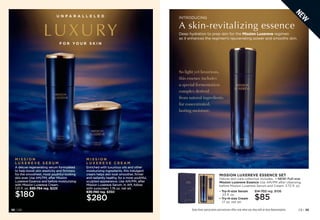 C8 | 39
38 | C8
U N P A R A L L E L E D
LUXURY
F O R Y O U R S K I N
M I S S I O N
L U X E R E V E C R E A M
Enriched with luxurious oils and other
moisturizing ingredients, this indulgent
cream helps skin look smoother, firmer
and radiantly healthy, for a more youthful,
sculpted appearance. Use AM/PM, after
Mission Luxereve Serum. In AM, follow
with sunscreen. 1.76 oz. net wt.
635-740 reg. $350
$280
M I S S I O N
L U X E R E V E S E R U M
A deluxe regenerating serum formulated
to help boost skin elasticity and firmness
for the smoothest, most youthful-looking
skin ever. Use AM/PM, after Mission
Luxereve Essence and before moisturizing
with Mission Luxereve Cream.
1.01 fl. oz. 635-754 reg. $225
$180
MISSION LUXEREVE ESSENCE SET
Deluxe skin care collection includes: • NEW! Full-size
Mission Luxereve Essence Use AM/PM after cleansing,
before Mission Luxereve Serum and Cream. 3.72 fl. oz.
• 
Try-it-size Serum
.23 fl. oz.
• 
Try-it-size Cream
.17 oz. net wt.
514-702 reg. $106
$85
Enjoy these special prices and exclusive offers only when you shop with an Avon Representative.
INTRODUCING
A skin-revitalizing essence
Deep hydration to prep skin for the Mission Luxereve regimen
as it enhances the regimen’s rejuvenating power and smooths skin.
So light yet luxurious,
this essence includes
a special fermentation
complex derived
from natural ingredients
for concentrated,
lasting moisture.
38 | C8
N
E
W
 