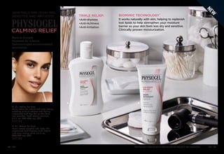 Enjoy these special prices and exclusive offers only when you shop with an Avon Representative. C8 | 43
42 | C8
PHYSIOGEL
CALMING RELIEF
SKIN FEELS DRY, ITCHY, RED,
SENSITIVE AND IRRITATED?
A. A.I. Lotion for face
Facial lotion for instant and long-lasting,
soothing relief of redness and itching
associated with dry skin so skin feels
less sensitive. Light cream emulsion.
6.7 fl. oz. 096-406 reg. $42
$33.99
B. A.I. Cream for face
Facial cream soothes red, itchy skin
associated with dryness with instant
and long-lasting relief. 3.3 fl. oz.
096-865 reg. $42
$33.99
Born in Europe.
Powered by science.
Dermatologist-recommended
worldwide.
TRIPLE RELIEF:
•Anti-dryness
•Anti-itchiness
•Anti-irritation
BIOMIMIC TECHNOLOGY™
A B
It works naturally with skin, helping to replenish
lost lipids to help strengthen your moisture
barrier so your skin feels less dry and sensitive.
Clinically proven moisturization.
N
E
W
 