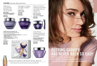 S
K
IN
CA
RE
DEFYING GRAVITY
HAS NEVER BEEN SO EASY
Why lie about your age?
Our lifting creams can do that for you
and smooth the way to a more youthful look.
PLATINUM skin looks lifted and firmer
Boost your regimen with Power Serum, page 64
Fight gravity…
or sun damage?
With this cream,
you can do both.
Day Cream
Broad Spectrum SPF 25
1.7 oz. net wt. 
064-110
reg. $42
$23.99
This eye cream does
double duty. It smooths
and reshapes the area
around eyes…
and lips, too!
Eye  Lip Cream
Dual applicator.
.5 oz. net wt.328-072
reg. $42
$23.99
Go for that low
neckline and show off
your youthful-looking
décolletage.
Firm and Sculpt Cream
for Neck and Chest
Use PM after cleansing.
1.7 oz. net wt. 395-294
reg. $42
$23.99
Skin appears smoother
overnight, resculpted
over time.
Night Cream
1.7 oz. net wt.
610-045
reg. $42
$23.99
4-PIECE
BOXED KIT
732-639
reg. $128
$54.99
ANEW Platinum Regimen Set
Includes three full-size moisturizers
plus one try-it-size serum.
• 
Day Cream Broad Spectrum SPF 25 1.7 oz. net wt.
• 
Night Cream 1.7 oz. net wt.
• 
Eye  Lip Cream .5 oz. net wt.
• 
Anew Power Serum .24 fl. oz.
Enjoy these special prices and exclusive offers only when you shop with an Avon Representative. C8 | 57
 
