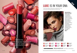 Enjoy these special prices and exclusive offers only when you shop with an Avon Representative.
You’re the epitome of luxurious sophistication, who
never goes out of style and never seems to age.
INTRODUCING
Cashmere Essence Lipcream
Slip into the comfort of a new anti-aging lipstick that combines
color and care for a luxurious experience.
LUXE IS IN YOUR DNA
outer core
coats lips in
lavish color
inner core
provides
anti-aging
hydration and
protection
Plush Peony
873-977
Cheeky Red
883-147
Day Dreamer
883-773
Pink Lady
879-296
Honey Mandarin
876-024
Summer Berry
881-766
Cozy Rosy
879-626
Coral Charm
879-148
N
E
W
fmg Cashmere
Essence Lipcream
Melting balm-like
texture glides
on effortlessly,
wrapping lips in
luscious shine and
comfort. Enriched
with a concentrated
blend of anti-
aging ingredients,
including Bio-
Retinol complex,
ginseng cell extract,
antioxidant
meadowfoam seed
oil and vitamin E.
Opulent high-
shine finish with
buildable medium-
full coverage.
.11 oz. net wt.
reg. $22
$18
SPECIAL MYSTERY GIFT! SEE PAGE 3 FOR DETAILS
C8 | 5
4 | C8
Featured shade:
Cherry Rush.
Cherry Rush
876-870
Chic Cocoa
881-584
 