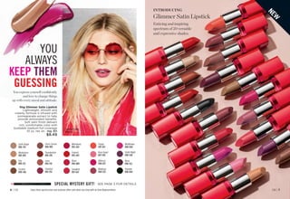 fmg Glimmer Satin Lipstick
Lightweight, smooth and
creamy formula is infused with
pomegranate extract to help
provide antioxidant benefits.
Soft satin finish delivers
rich, comfortable color with
buildable medium-full coverage
.10 oz. net wt. reg. $11
$8.49
Windstorm
883-845
Wildrose
898-533
Poppy 
897-651
Whirlwind
895-424
Songbird
897-647
Celestial
895-352
Cyclone 
890-566
Nova 
898-552
Fog 
888-225
Rose Angel
897-939
Sierra Sunset
890-805
Thunder
898-844
Wildflower
898-040
Hibiscus
898-021
Blaze 
896-880
Thunderbird
895-295
Earth Angel
886-734
Firebolt
895-443
Violet Night
898-548
Luna 
895-170
INTRODUCING
Glimmer Satin Lipstick
Enticing and inspiring
spectrum of 20 versatile
and expressive shades.
N
E
W
Enjoy these special prices and exclusive offers only when you shop with an Avon Representative.
Featured shade:
Wildrose.
SPECIAL MYSTERY GIFT! SEE PAGE 3 FOR DETAILS
YOU
ALWAYS
KEEP THEM
GUESSING
You express yourself confidently
and love to change things
up with every mood and attitude.
C8 | 7
6 | C8
 