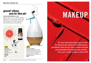 MAKEUP
It’s more than just pretty pops of color.
It’s lipstick that makes a beautiful impact,
foundation that lets the real you shine through
and eyeshadow that ignites your sparkle...
now you’re ready to take on the world!
C8 | 81
80 | C8 Enjoy these special prices and exclusive offers only when you shop with an Avon Representative.
AVON PURE ESSENTIAL OILS
Grapefruit
Natural energizer.
Brightens up
your day.
Grapefruit peel oil.
.34 fl. oz.
098-796
reg. $21
$17
good vibes
are in the air
AVON PURE ESSENTIAL OILS
Single notes to use with the diffuser
(this page) to scent your home and
fill your space with the benefit of
your favorite pure essential oil.
Avon Pure Diffuser
LED light-up diffuser with three
different settings releases a fine
mist of essential oil and water into
the air so that you can easily fill
your space with the essence
of the oils. 61
⁄2 H. USB connection.
915-424 reg. $36
$29
NEW NEW
 