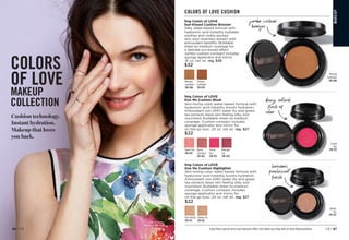 Cushion technology.
Instant hydration.
Makeup that loves
you back.
COLORS
OF LOVE
MAKEUP
COLLECTION
Featured shades:
Kiss Me Cushion Blush
in Orchid Kiss.
Orchid
Kiss
298-955
MA
K
E
U
P
Enjoy these special prices and exclusive offers only when you shop with an Avon Representative.
Morning
Sunflower
298-080
Evening
Sunflower
298-830
fmg Colors of LOVE
Kiss Me Cushion Blush
Skin-loving color, water-based formula with
hyaluronic acid instantly boosts hydration.
Antioxidant non-GMO water lily and green
tea extracts leave skin feeling silky and
nourished. Buildable sheer-to-medium
coverage. Cushion compact includes
sponge applicator and mirror for
on-the-go love. .24 oz. net wt. reg. $27
$22
Queen
Carnation
298-902
Orchid
Kiss
298-955
Midnight
Lily 
298-960
Sweet Pea
298-883
COLORS OF LOVE CUSHION
fmg Colors of LOVE
Kiss Me Cushion Highlighter
Skin-loving color, water-based formula with
hyaluronic acid instantly boosts hydration.
Antioxidant non-GMO water lily and green
tea extracts leave skin feeling silky and
nourished. Buildable sheer-to-medium
coverage. Cushion compact includes
sponge applicator and mirror for
on-the-go love. .24 oz. net wt. reg. $27
$22
luminous
pearlescent
finish
C
1
6
H
a
n
d
w
r
i
t
i
n
g
A
r
r
o
w
C
1
6
H
a
n
d
w
r
i
t
i
n
g
A
r
r
o
w
jumbo cushion
bronzer
C
1
6
H
a
n
d
w
r
i
t
i
n
g
A
r
r
o
w
Morning
Sunflower
298-080
fmg Colors of LOVE
Sun-Kissed Cushion Bronzer
Silky, water-based formula with
hyaluronic acid instantly hydrates,
soothes and visibly plumps
skin, plus rosemary extract with
antioxidant benefits. Buildable
sheer-to-medium coverage for
a delicate sun-kissed effect.
Jumbo cushion compact includes
sponge applicator and mirror.
.81 oz. net wt. reg. $39
$32
Golden Lily
299-162
Fairy Dahlia
299-143
dewy, natural
flush of
color
Golden
Lily
299-162
C8 | 87
86 | C8
 