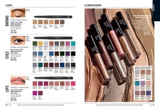 C8 | 91
90 | C8 Enjoy these special prices and exclusive offers only when you shop with an Avon Representative.
GLIMMERSHADOW
Package labels may vary.
M
A
T
T
E
S
A
T
E
E
N
J
a
s
p
e
r


5
0
0
-
5
6
6
M
A
T
T
E
S
A
T
E
E
N
S
u
n
s
t
o
n
e

4
3
4
-
0
1
5
M
A
T
T
E
S
A
T
E
E
N
T
i
g
e
r
’
s
E
y
e
5
0
0
-
5
8
5
M
A
T
T
E
S
A
T
E
E
N
M
o
o
n
s
t
o
n
e
4
4
8
-
5
4
9
M
A
T
T
E
S
A
T
E
E
N
C
it
r
in
e
4
5
1
-
1
2
0
M
A
T
T
E
S
A
T
E
E
N
P
i
n
k
S
a
p
p
h
i
r
e

4
4
8
-
5
9
1
fmg Glimmershadow
Liquid Eyeshadow
Stay-all-day,
no-smudge, no-crease,
buildable formula
with no messy fallout.
Water-resistant.
Paraben-, phthalate-
and sulfate-free.
.07 fl. oz.
reg. $10
$7.49
Available in 3 ultrafine pearl finishes:
Matte Sateen, Glitter or Shimmer.
SHIMMER
Iron Violet
469-061
SHIMMER
Bronze Age
469-100
SHIMMER
Rose Gold
469-095
GLITTER
Diamond
Dust
478-866
GLITTER
Fool’s Gold
469-076
GLITTER
Peach
Sapphire
469-057
SHIMMER
Crystal Lilac
479-040
SHIMMER
Pink Topaz
479-150
GLITTER
Ultramarine
469-042
Package labels may vary.
MA
K
E
U
P
Fill  shape brows.
Avon True Color
Glimmersticks
Brow Definer
Long-wearing.
.01 oz. net wt.
reg. $9
$3.99
Define eyes perfectly.
Avon True Color
Glimmersticks
Eye Liner
Long-wearing.
.01 oz. net wt.
reg. $9
$3.99
CREAM
Blackest
Black 
490-525
Sculpt  contour lips.
Avon True Color
Glimmersticks
Lip Liner
Long-wearing.
.01 oz. net wt.
reg. $9
$3.99
DIAMONDS
Brown Sugar 
487-427
DIAMONDS
Teal Sparkle
487-580
DIAMONDS
Sugar Plum
486-750
DIAMONDS
Olive
469-129
DIAMONDS
Sterling
469-152
DIAMONDS
24Karat
472-800
DIAMONDS
Sepia 
469-148
DIAMONDS
Black Ice
487-518
DIAMONDS
Twilight
Sparkle
487-207
DIAMONDS
Smoky
Diamond
487-499
CREAM
Cosmic
Brown
490-229
CREAM
Blackened
Green
490-491
CREAM
Majestic
Plum 
490-104
CREAM
Starry
Night Blue
490-214
CREAM
Blackest
Black 
490-525
CREAM
White
Awake
473-989
WATERPROOF
Blackest
Night
488-328
WATERPROOF
Brown
Chocolate
488-897
CREAM
Emerald
490-233
WATERPROOF
Smoky
Grey 
488-901
WATERPROOF
Midnight
Blue
488-916
CREAM
Saturn
Grey
490-157
WATERPROOF
Raisin
473-625
WATERPROOF
Toasted 
473-960
EYES
LIPS
BROWS
Brunette
569-973
Dark
Brown 
569-897
Tawny
569-844
Light
Brown
569-940
Blonde 
569-830
Light
Blonde
530-826
LINERS
Perfect
Plum 
649-025
Electric
Plum 
607-698
Red Brick
660-238
Pomegranate
608-680
Merlot 
607-497
Pink
Bouquet 
648-469
Chocolate 
639-252
Mystery
Mauve
648-473
Simply
Spice 
647-060
Au Naturel
608-709
Enjoy these special prices and exclusive offers only when you shop with an Avon Representative.
Perfect
Plum 
649-025
Brunette
569-973
 