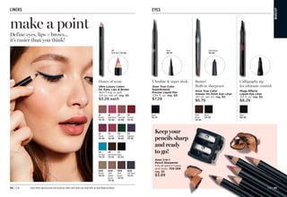 EYES
Calligraphy tip
for ultimate control.
Mega Effects
Liquid Eye Liner
.03 fl. oz. reg. $9
$6.29
Ultrafine  super sleek.
Avon True Color
SuperExtend
Precise Liquid Pen
.034 fl. oz. reg. $9
$7.29
Black
510-233
Bonus!
Built-in sharpener.
Avon True Color
Always On Point Eye Liner
.011 oz. net wt. reg. $9
$6.79
Black Brown
529-697
Avon 3-in-1
Pencil Sharpener
Fits all pencil types
and sizes. 705-268
reg. $6
$3.89
Keep your
pencils sharp
and ready
to go!
Black 
080-802
Black
510-233
Black
Brown
529-697
Black 
529-018
MA
K
E
U
P
LINERS
LIP
Crimson
792-374
LIP
Neutral
792-795
LIP
Wild Berry
792-360
LIP
Chocolate
792-408
LIP
Mauve
792-393
LIP
Currant
792-389
EYE
Emerald
792-302
EYE
Eggplant
792-298
EYE
Sky Blue
792-279
EYE
Black 
792-250
EYE
Dark Brown 
792-245
BROW
Light
Golden
Brown
792-140
BROW
Dark
Brown 
792-154
BROW
Soft Black
792-173
BROW
Blonde
792-135
Hours of wear.
Ultra Luxury Liners
for Eyes, Lips  Brows
Won’t tug or pull.
.04 oz. net wt. reg. $6
$3.29 each
LIP
Wild Berry 792-360
Define eyes, lips + brows...
it’s easier than you think!
make a point
Enjoy these special prices and exclusive offers only when you shop with an Avon Representative. C8 | 93
92 | C8
 