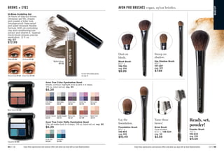 C8 | 95
94 | C8
Hi-Brow Sculpting Gel
24 hours of stay-put brows.
Ultrawear gel fills, shapes
and creates a fuller look.
Smudge-proof, flake-proof
and water-resistant flexible
formula. With oil-controlling
clay and conditioning kiwi
extract and vitamin E. Tapered
micro-brush ensures precise
application. .12 fl. oz.
reg. $17
$12.99
Blonde 
871-094 Soft Brown 
871-109
Medium Brown 871-128 Brown Black 871-443
Medium Brown
871-128
For more brow building options,
see page 26.
Enjoy these special prices and exclusive offers only when you shop with an Avon Representative.
Avon True Color Eyeshadow Quad
Shade, contour, highlight and accent in 4 steps.
.176 oz. total net wt. reg. $9
$6.29
Steel Blues
528-781
UrbanSkyline
528-121
Purple Haze
528-322
Purple Pop
528-519
Berry Love
528-796
Romantic Mauves
528-337
ChocolateSensation
528-724
Mocha Latte
528-227
Warm Sunrise
527-489
Naked Truth
528-117
Avon True Color Matte Eyeshadow Quad
Chic all-matte look in 4 steps. .176 oz. total net wt. reg. $9
$6.29
On the Vine
550-649
Tranquility
551-004
Warm Sunrise 527-489
Tranquility 551-004
BROWS + EYES AVON PRO BRUSHES vegan, nylon bristles.
Dust on
blush.
Blush Brush
63
⁄4 L.
136-750
reg. $16
$9.99
Lay the
foundation.
Foundation Brush
63
⁄4 L.
135-863
reg. $16
$10.49
Sweep on
shadow.
Eye Shadow Brush
61
⁄8 L.
137-297
reg. $12
$7.59
Tame those
brows!
Brow Brush
Dual-ended.
63
⁄8 L. 136-324
reg. $9
$5.59
Ready, set,
powder!
Powder Brush
71
⁄2 L.
135-844
reg. $18
$11.59
MA
K
E
U
P
Enjoy these special prices and exclusive offers only when you shop with an Avon Representative.
 