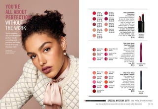 C8 | 9
8 | C8
You’re exquisite,
chic and effortlessly
perfect. You do
everything with
precision and make
it look oh so easy
(because it is!).
YOU’RE
ALL ABOUT
PERFECTION,
WITHOUT
THE WORK
Enjoy these special prices and exclusive offers only when you shop with an Avon Representative.
fmg Cashmere
Lipcream
Infused with
antioxidant vitamins
C and E, shea butter,
avocado and coconut
oils to nourish and
soften lips. Blurring
effect helps to visibly
smooth lips. Available
in Satin finish (S) in
traditional click case
or Matte finish (M)
in chic slimline case.
.11 oz. net wt. reg. $22
$18
True Red 
(S) 345-355
(M) 616-589
Dark Cherry
(S) 525-160
(M) 614-237
Rich Berry
(S) 527-273
(M) 614-514
Soft Mauve
(S) 097-417
(M) 614-222
Soft Crimson
(S) 529-329
(M) 616-445
Nude Beige
(S) 523-560
(M) 614-199
Nude Pink
(S) 932-252
(M) 614-184
Nude Blush
(S) 523-957
(M) 614-203
Nude Rose
(S) 999-011
(M) 614-165
The Face Shop
Flat Velvet Lipstick
Flat square tip
shapes, lines,
contours and fills
lips effortlessly.
Powdery, velvet
matte finish. With
soothing calendula
oil. .05 oz. net wt.
reg. $12
$10
The Face Shop
Flat Two-Tone
Lipstick
Slim two-tone
lipstick in vivid
shades with
complementary
combinations and
lasting shiny gloss
finish. Blends easily.
Paraben-free.
.05 oz. net wt.
reg. $16
$13
Brown Effect
854-725
Beige Effect
299-947
Pink Delight 
299-564
Orange Meets Red
299-177
Double Up Pink
299-712
Purple with Beige
300-650
SPECIAL MYSTERY GIFT! SEE PAGE 3 FOR DETAILS
Featured shade:
fmg Cashmere Lipcream
in matte Soft Mauve.
Purple with Beige
300-650
Fluffy Pink 
466-646
Soft Mauve
(S) 097-417
(M) 614-222
Fluffy Pink 
466-646
London Red 
464-806
Scarlet Red
464-916
Be My Pink 
464-825
Cassis Red 
464-810
Darjeeling Red
464-696
Rosé Pink 
464-768
Mellow Coral
464-882
Solar Beige 
464-863
 