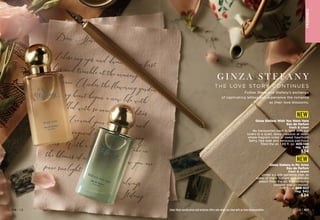 Enjoy these special prices and exclusive offers only when you shop with an Avon Representative.
Dear Steve,
I close my eyes and dream of our first
kiss and tremble at the memory of our
embrace. Under the flowering gardenia
tree, my heart began a new life with
you, filled with so many possibilities.
As I re-read your letter over and
over, I imagined holding you in my
arms. With a deep breath, I take in
the blooms of our love and know you are
pure sunlight.
			
Yours always,
	 Stefany
F
RA
GRA
NC
E
Ginza Stefany Wish You Were Here
Eau de Parfum
fresh  clean
Be transported back in time with our
lovers to a quiet, dewy meadow at dawn
where fragrant notes of sweet hawthorn
berry, ripe pear and sensuous patchouli
filled the air. 1.69 fl. oz. 405-149
reg. $40
$34
NEW
Enjoy these special prices and exclusive offers only when you shop with an Avon Representative.
Ginza Stefany In My Arms
Eau de Parfum
fresh  sweet
Under a sunlit gardenia tree, as
notes of black currant and delicate
peach filled the air, their undying
passion was professed.
1.69 fl. oz. 408-922
reg. $40
$34
NEW
C8 | 107
106 | C8
G I N Z A S T E F A N Y
T HE LOVE STORY CONT I NU E S
Follow Steve and Stefany’s exchange
of captivating letters and experience the romance
as their love blossoms.
 
