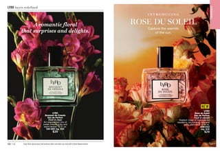 F
RA
GRA
NC
E
LYRD
Rose du Soleil
Eau de Parfum
fresh  vibrant
Radiant notes of sun-ripened
raspberry, enchanting rose and
spicy patchouli. 1.7 fl. oz.

408-042
reg. $36
$29
NEW
F
RA
GRA
NC
E
Capture the warmth
of the sun.
I N T R O D U C I N G
ROSE DU SOLEIL
C8 | 113
112 | C8 Enjoy these special prices and exclusive offers only when you shop with an Avon Representative.
LYRD layers redefined
LYRD
Bouquet de Freesia
Eau de Parfum
fresh  clean
An unexpected mix of
sweet freesia, tulip and
warm amber. 1.7 fl. oz.

129-269 reg. $36
$29
A romantic floral
that surprises and delights.
 