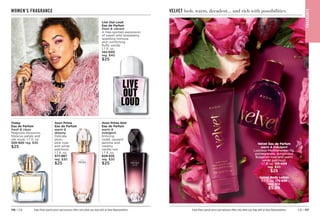 C8 | 117
116 | C8
Live Out Loud
Eau de Parfum
fresh  vibrant
A free-spirited expression
of sweet wild strawberry,
sparkling mimosa
and comforting
fluffy vanilla.
1.7 fl. oz. 
142-000
reg. $40
$25
WOMEN’S FRAGRANCE
Avon Prima
Eau de Parfum
warm 
dreamy
Delicate
plum,
pink rose
and white
patchouli.
1.7 fl. oz.

577-887
reg. $30
$25
Avon Prima Noir
Eau de Parfum
warm 
indulgent
Enticing
violet, opulent
jasmine and
creamy
vanilla noir.
1.7 fl. oz.
829-835
reg. $30
$25
Today
Eau de Parfum
fresh  clean
Magnolia blossoms,
hibiscus petals and
silk musk. 1.7 fl. oz. 
325-920 reg. $30
$25
Enjoy these special prices and exclusive offers only when you shop with an Avon Representative. Enjoy these special prices and exclusive offers only when you shop with an Avon Representative.
VELVET lush, warm, decadent... and rich with possibilities.
F
RA
GRA
NC
E
Velvet Body Lotion
6.7 fl. oz. 175-839
reg. $12
$5.99
Velvet Eau de Parfum
warm  indulgent
Luscious Mediterranean fig,
pomegranate, sumptuous
Bulgarian rose and warm
velvet patchouli.
1.7 fl. oz. 
155-409
reg. $30
$25
 