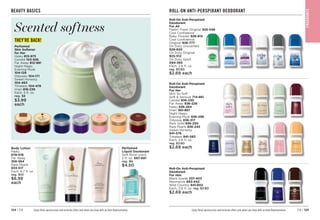 C8 | 125
124 | C8
BEAUTY BASICS
Perfumed
Liquid Deodorant
Soft floral scent.
2 fl. oz. 
687-681
reg. $6
$4.50
Enjoy these special prices and exclusive offers only when you shop with an Avon Representative.
Body Lotion
Haiku
678-016
Far Away
356-564
Rare Pearls

933-517
Each, 6.7 fl. oz.
reg. $10
$6.99
each
Perfumed
Skin Softener
for Her
Haiku 

813-973
Candid 

103-926
Far Away 
812-981
Night Magic
Evening Musk



104-129
Odyssey 

104-171
Sweet Honesty


104-463
Timeless 

104-478
Imari 
818-239
Each, 5 fl. oz.
reg. $8
$3.99
each
Scented softness
THEY’RE BACK!
Roll-On Anti-Perspirant
Deodorant
For Her
Skin So Soft
Soft  Sensual 

714-861
Candid 836-230
Far Away 
836-226
Haiku 836-264
Imari 

180-887
Night Magic
Evening Musk 836-298
Odyssey 836-317
Rare Gold 

836-250
Rare Pearls 836-245
Sweet Honesty
941-579
Timeless 941-583
Each, 2.6 fl. oz.
reg. $3.60
$2.69 each
Roll-On Anti-Perspirant
Deodorant
For All
Feelin’ Fresh Original 925-546
Cool Confidence
Baby Powder 926-815
Cool Confidence
Original 
926-777
On Duty Unscented

926-820
On Duty Original 

925-512
On Duty Sport
094-365
Each, 2.6 fl. oz.
reg. $3.60
$2.69 each
Enjoy these special prices and exclusive offers only when you shop with an Avon Representative.
ROLL-ON ANTI-PERSPIRANT DEODORANT
Roll-On Anti-Perspirant
Deodorant
For Him
Black Suede 337-403
Mesmerize 663-442
Wild Country 
941-602
Each, 2.6 fl. oz. reg. $3.60
$2.69 each
F
RA
GRA
NC
E
 
