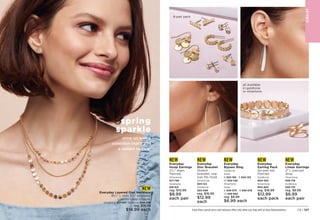 C8 | 127
Enjoy these special prices and exclusive offers only when you shop with an Avon Representative.
NEW
Everyday
Hoop Earrings
23
⁄4 diam.
Pierced.
Silvertone
917-780	
Goldtone
916-621
reg. $10.99
$8.99
each pair
NEW
Everyday
Bypass Ring
Goldtone
Sizes:
6 923-156 8 924-133
10 924-148
Silvertone
Sizes:
6 939-075 8 939-678
10 939-682
reg. $8.99
$6.99 each
NEW
Everyday
Disc Bracelet
Stretch
bracelet, one
size fits most.
Silvertone
923-122	
Goldtone
923-099
reg. $16.99
$12.99
each
NEW
Everyday
Earring Pack
Six-pair set.
Pierced.
Goldtone
904-330
Silvertone
904-803	
reg. $16.99
$12.99
each pack
NEW
Everyday
Linear Earrings
2 L pierced
drop.
Silvertone
939-716	
Goldtone
939-701
reg. $8.99
$6.99
each pair
NEW
Everyday Layered Disc Necklace
161
⁄2 L with 31
⁄2 extender.
Lobster-clasp closure.
Silvertone 901-857 Goldtone 900-258
reg. $19.99
$14.99 each
JE
W
E
L
RY
shine on with a
collection that’ll add
a radiant twinkle.
spring
sparkle
6-pair pack
all available
in goldtone
or silvertone
 