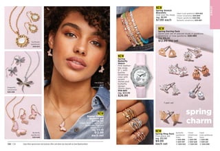 JE
W
E
L
RY
NEW
Enamel Critters
Necklace and
Earring Set
Chain, 161
⁄2 L with 31
⁄2
extender. Pierced
drops, 11
⁄2 L.
reg. $16.99
$12.99
each set
NEW
Spring Earring Pack
Seven-pair set of pierced studs in goldtone,
silvertone or rose goldtone. 025-083
reg. $16.99
$12.99 the set
Enjoy these special prices and exclusive offers only when you shop with an Avon Representative.
NEW
Spring Ring Pack
Five-piece set.
reg. $12.99
$9.99
each set
Butterfly
(goldtone)
Sizes:
6 025-466	
8 025-519
10 025-523
Clover
(silvertone)
Sizes:
6 025-318	
8 025-428
10 025-451
Heart
(rose goldtone)
Sizes:
6 025-189	
8 025-231
10 025-299
necklace
and
earring set
5-ring sets
7-pair set
NEW
Spring
Butterfly
Watch
Pink leather-
like strap,
9 L with
buckle.
Silvertone
case with
accent
stones and
butterfly
design;
30mm diam.

958-680
reg. $34.99
$26.99
NEW
Spring Stretch
Bracelets
One size fits most.
reg. $9.99
$7.99 each
Heart (rose goldtone) 
025-652
Clover (silvertone) 
025-800
Flower (goldtone) 026-056
Butterfly (silvertone) 
025-667
132 | C8
spring
charm
Sunflower
(goldtone)
025-614
Butterfly
(goldtone)
025-648
Dragonfly
(silvertone) 
025-538
 
