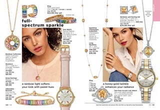full-
spectrum sparkle
CAT
E
GORY
NA
ME
JE
W
E
L
RY
JE
W
E
L
RY
JE
W
E
L
RY
JE
W
E
L
RY
Ring
With pavé band.
Sizes: 6 416-779 8 416-889 10 416-893
reg. $16.99
$12.99 the set
Dial Watch
Neutral leather-
like strap, 9 L
(including buckle)
with 36mm
diam. case.
416-908
reg. $44.99
$34.99
Rainbow Collection
Pastel multicolor
glass or plastic
stones set
in goldtone.
Necklace
161
⁄2 L with 31
⁄2
extender. Pendant,
11
⁄2 diam.
411-600
reg. $12.99
$9.99
Hoop Earrings
Pierced. 3
⁄4 diam.
411-614
reg. $12.99
$9.99
Adjustable
Bracelet
One size fits
most. 2 L bar.
416-745
reg. $12.99
$9.99
Necklace and Earring Set
Chain, 161
⁄2 L with 31
⁄2
extender. Pendant, 11
⁄4 L.
Pierced studs, 3
⁄4 L. 
408-444
reg. $19.99
$14.99 the set
Two-Tone Accent Link Watch
Two-tone metal bracelet,
71
⁄2 L (including buckle)
with 32mm diam. case.

411-318
reg. $49.99
$39.99
necklace
and
earring
set
2-piece set
Sparkling
Champagne
Collection
Champagne-
colored
stones or
beads set in
silvertone.
Ring 
Sizes:
6 408-573	
8 409-125
10 410-460
reg. $12.99
$9.99
a rainbow light softens
your look with pastel hues
a honey-gold twinkle
enhances your radiance
Enjoy these special prices and exclusive offers only when you shop with an Avon Representative.
JE
W
E
L
RY
Long
Necklace
30 L with
31
⁄2 extender.

408-569
reg. $22.99
$16.99
Enjoy these special prices and exclusive offers only when you shop with an Avon Representative. C8 | 141
140 | C8
 
