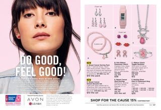 NEW
D. Breast Cancer
Stretch Bracelet Set
Light pink glass beads set in
silvertone with rose quartz-like
and silvertone charms. One size
fits most. 573-054 reg. $13
$10 the set
NEW
A. Breast Cancer Earring Pack
Each, 1 pierced drops. Heart
with stone accent, ribbon with
the look of enamel and teardrop
with the look of rose quartz set
in silvertone. 571-893 reg. $13
$10 the pack
A B
D E
E. Breast Cancer
Stud Earrings
Silvertone, enamel
and faux stones.
Pierced, 1
⁄4-1
⁄2
diam.

485-740
reg. $15
$12 the set
F. Sterling Silver
Pink CZ Statement Ring
Approx. 1.5 carat
CZ stone.
Sizes:
5 
563-023 6 
563-038 7 
563-042
8 
563-057 9 
563-080 10 
563-100
reg. $45
$35
C. Ribbon Charm
Toggle Necklace
With pink CZ stone
and glass bead set in
silvertone. 18 L
with 31
⁄2 extender.
996-945
reg. $15
$12
B. Pink Ribbon
Pedometer Watch
Displays time, steps
and distance. Pink
silicone band,
91
⁄2 L with buckle.

103-892
reg. $48
$38
3-pair set
3-pair set
SHOP FOR THE CAUSE 15% CONTRIBUTION*
Enjoy these special prices and exclusive offers only when you shop with an Avon Representative. C8 | 147
DO GOOD,
FEEL GOOD!
F
C
2-piece set
*Avon will contribute 15% of the sales
prices of Pink Hope fundraising products
from page 147, up to $700,000 in 2021, to
American Cancer Society Making Strides
Against Breast Cancer®
. The American
Cancer Society does not endorse any
product or service.
There are many ways to take action,
from purchasing a Pink Hope product to walking and raising funds in one
of over 200 Making Strides Against Breast Cancer events across the country.
Join us in making a beautiful and positive impact.
Making Strides Against Breast Cancer events are open to all who
want to join in and help make a difference.
To learn more, visit MakingStridesWalk.org/TeamAvon
 