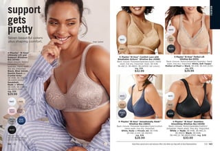SOFT
TAUPE
WHITE
BLACK
Shown: Soft Taupe.
vPlaytex®
18 Hour®
Perfect Lift
Wirefree Bra (E515)
Back closure. Nylon/polyester/spandex. Hand
wash, line dry. Imported. White, Soft Taupe/
Mother-of-Pearl or Black: 36-42B; 36-44C,D,DD.
reg. $36
$29.99
Shown: Nude/Bronze.
FA
S
HIO
N
v Playtex®
18 Hour®
Comfort Lace with
Breathable Airform®
Wirefree Bra (4088)
Back closure. Polyester/spandex/nylon. Hand
wash, line dry. Imported. Sizes: 36-42B;
36-48C,D; 38-48DD; 38-44DDD (all colors).
reg. $36
$32.99
Shown: Honey.
NUDE
WHITE
PRIVATE
JET
v Playtex®
18 Hour®
Sensationally Sleek™
Wirefree Bra (4803)
Back closure. Polyester/spandex/nylon/cotton.
Hand wash, line dry. Imported.
White, Nude or Private Jet: 36-44B;
36-48C,D,DD; 38-48DDD.
reg. $36
$28.99
Shown: Private Jet. Shown: Black.
v Playtex®
18 Hour®
Seamless
Smoothing Wirefree Bra (4049)
Back closure. Nylon/spandex/cotton/
polyester. Hand wash, line dry. Imported.
White or Nude: 36-44B; 36-46C,D;
36-46DD. Black: 36-42B;
36-44C,D; 38-46DD,DDD. reg. $36
$30.99
NUDE
BLACK
WHITE
support
gets
pretty
Seven beautiful colors
plus shaping comfort.
Playtex®
is a
registered trademark
used under license.
BLUE
VELVET
BLACK
NUDE
SAND-
SHELL
CRYSTAL
GRAY
WHITE
GENTLE
PEACH
v Playtex®
18 Hour®
Ultimate Lift and
Support Wirefree
Bra (4745)
Back closure. Nylon/
polyester/cotton/
spandex. Hand wash,
line dry. Imported.
Black, Blue Velvet,
Gentle Peach or
Crystal Grey:
36-40B; 36-44C,D;
38-44DD,DDD.
Sandshell,
Nude or White:
36-42B; 36-44C,D;
38-46DD,DDD.
reg. $36
$29.99
Enjoy these special prices and exclusive offers only when you shop with an Avon Representative. C8 | 163
162 | C8
WHITE
HONEY
Shown: Sandshell.
 