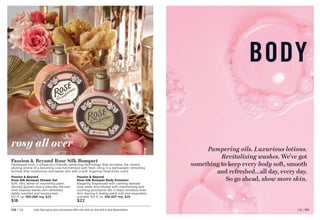 BODY
Pampering oils. Luxurious lotions.
Revitalizing washes. We’ve got
something to keep every body soft, smooth
and refreshed…all day, every day.
So go ahead, show more skin.
Enjoy these special prices and exclusive offers only when you shop with an Avon Representative.
rosy all over
Passion  Beyond
Rose Silk Bouquet Shower Gel
Soft, silky lather of nourishing plant-
derived glycerin and a naturally derived,
mild cleanser leaves skin refreshed,
lightly scented and moisturized.
10.1 fl. oz. 102-293 reg. $23
$18
Passion  Beyond
Rose Silk Bouquet Body Emulsion
Elegantly fragranced with calming damask
rose water and infused with moisturizing and
soothing provitamin B5, it helps revitalize tired
skin, leaving it feeling petal soft and exquisitely
scented. 10.1 fl. oz. 102-327 reg. $28
$22
Passion  Beyond Rose Silk Bouquet
Developed from a unique eco-friendly extracting technology that recreates the vibrant,
alluring aroma of a blooming rose harmonized with fresh citrus in a lightweight, refreshing
formula that moisturizes and leaves skin with a soft, lingering floral-fruity scent.
C8 | 171
170 | C8
 