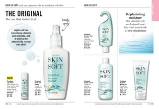 C8 | 175
174 | C8
SKIN SO SOFT with our signature oils for touchably soft skin
Original
Bath Oil
Spray
Locks in
hydration.
5 fl. oz.
967-571
reg. $14
$8.49
THE ORIGINAL
The one that started it all.
Jojoba oil has
nourishing vitamins
and minerals, and
it mimics the
natural oils in your
own skin!
Enjoy these special prices and exclusive offers only when you shop with an Avon Representative.
handy
spray
C16
Handwriting Arrow
Original
Lip Balm
With jojoba oil,
shea butter and
aloe extract.
Grape flavor.
.14 oz. net wt.

958-150
reg. $2
$1.39
NEW
SKIN SO SOFT
BAT
H

BOD
Y
Original
Shower Gel
Gently
cleanses
and hydrates.
5 fl. oz.
933-005
reg. $8
$4.39
Original
Body Lotion
Layer on
lasting
hydration.
11.8 fl. oz. 
935-338
reg. $11
$6.49
Original
Gelled
Body Oil
Dries to a
silky finish.
6.76 fl. oz.
930-575
reg. $13
$7.49
Replenishing
moisture
Our signature oils
are designed to act
like skin’s natural oils
to lock in hydration
Enjoy these special prices and exclusive offers only when you shop with an Avon Representative.
 