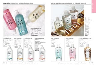 C8 | 177
176 | C8
SKIN SO SOFT bonus sizes…because bigger is better!
Enjoy these special prices and exclusive offers only when you shop with an Avon Representative.
Bonus-Size Shower Gel
Each, 33.8 fl. oz.
Soft  Sensual 171-848
Original 
170-731
Radiant Moisture 
171-867
reg. $15
$12.99 each
With jojoba oil.
Bonus-Size Original
Body Lotion
33.8 fl. oz.
Fresh herbal
scent. 941-545
reg. $20
$12.99
With argan oil.
Bonus-Size
Soft  Sensual
Body Lotion
33.8 fl. oz. Spicy
floral scent.
943-806
reg. $20
$12.99
With argan oil.
Bonus-Size
Radiant Moisture
Body Lotion
33.8 fl. oz. Peony
and musk scent.
942-317
reg. $20
$12.99
With macadamia
nut oil.
Bonus-Size
Supreme Nourishment
Body Lotion
33.8 fl. oz.
Warm
vanilla
scent.
945-612
reg. $20
$12.99
SKIN SO SOFT with our signature oils for touchably soft skin
With jojoba oil.
Bath Oil
16.9 fl. oz.
Fresh herbal scent.
Original 
941-105
reg. $24
$15.69
With argan oil.
Bath Oil
16.9 fl. oz.
Spicy floral scent.
Soft  Sensual

941-124
reg. $24
$15.69
With shea butter  oil.
Bath Oil
16.9 fl. oz.
Warm vanilla scent.
Comforting Shea 
225-405
reg. $24
$15.69
Enjoy these special prices and exclusive offers only when you shop with an Avon Representative.
Bonus-Size
Bath Oil
Each, 25 fl. oz.
Locks in
hydration
after bath
or shower.
Radiant
Moisture
938-959
Original 
941-253
Soft 
Sensual 

941-110
reg. $30
$18.99
each
BAT
H

BOD
Y
 