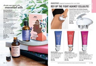 elevate your mood with
essential oils
Avon Aromatherapy
Minding My Mood
4-in-1 Essential Oil Blends
Enhance your body care regimen
and your outlook with these
natural multipurpose fragrance oils
formulated to improve your
state of mind anytime, anywhere.
Energize
Feel refreshed and focused with
lively mandarin and stimulating
ylang-ylang.
Calm
Find your tranquil bliss with
comforting lavender and
soothing star anise.
4 ways to use it:
1. 
Apply directly to pulse points,
such as wrists, neck, temples
and bottom of feet.
2. Add to warm bath.
3. 
Mix into body lotion.
4. 
Add to room diffuser.
Each, 1.7 fl. oz. 606-376
reg. $28
$24.99
boxed set
of 2
Enjoy these special prices and exclusive offers only
when you shop with an Avon Representative. C8 | 179
178 | C8
#NAKEDPROOF targeted treatments for every body
Smooth Moves
Anti-Cellulite Cooling Gel
L-carnitine and chai hu
help target fat cells for
visibly smoother skin
and improved texture.
6.7 fl. oz. 722-722
reg. $21
$12.99
Affirm Yourself
Firming Body Cream
Caffeine complex stimulates
natural collagen production
to visibly banish crepey skin
so skin looks more toned.
6.7 fl. oz. 522-970
reg. $21
$12.99
End of the Line
Stretch Mark
Minimizing Lotion
Shea butter and pomegranate
extract stimulate natural
elastin production for visibly
reduced stretch marks.
6.7 fl. oz. 524-422 reg. $21
$12.99
Enjoy these special prices and exclusive offers only when you shop with an Avon Representative.
BAT
H

BOD
Y
REV UP THE FIGHT AGAINST CELLULITE!
Smooth Moves Anti-Cellulite Massager
Use with gel to help smooth and firm skin.
Mimics kneading action of a manual massage,
targeting cellulite found on the thighs, hips,
upper arms and buttocks.
Rotating rollers help
promote skin
circulation and
reduce the
appearance
of cellulite.
Plug-in device.

011-296
reg. $70
$59.99
 