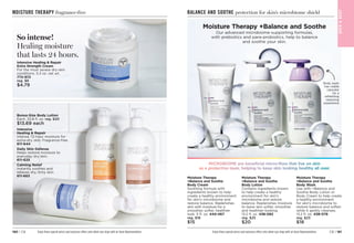 C8 | 181
180 | C8 Enjoy these special prices and exclusive offers only when you shop with an Avon Representative.
BALANCE AND SOOTHE protection for skin’s microbiome shield
BAT
H

BOD
Y
BAT
H

BODY
Moisture Therapy
+Balance and Soothe
Body Lotion
Contains ingredients known
to help create a healthy
environment for skin’s
microbiome and restore
balance. Replenishes moisture
to leave skin softer, smoother
and healthier-looking.
13.2 fl. oz. 438-082
reg. $25
$20
Moisture Therapy
+Balance and Soothe
Body Wash
Use with +Balance and
Soothe Body Lotion or
Body Cream to help create
a healthy environment
for skin’s microbiome to
restore balance and soften
while it gently cleanses.
13.2 fl. oz. 438-078
reg. $23
$18
Moisture Therapy
+Balance and Soothe
Body Cream
Soothing formula with
ingredients known to help
create a healthy environment
for skin’s microbiome and
restore balance. Replenishes
skin with moisture for a
smoother, softer, healthier
look. 5 fl. oz. 444-467
reg. $18
$15
Body wash
has visible
capsules
for a
refreshing
cleansing
experience
C16
Handwriting Arrow
Our advanced microbiome-supporting formulas,
with prebiotics and para-probiotics, help to balance
and soothe your skin.
MICROBIOME are beneficial micro-flora that live on skin
as a protective layer, helping to keep skin looking healthy all over.
Moisture Therapy +Balance and Soothe
Enjoy these special prices and exclusive offers only when you shop with an Avon Representative.
MOISTURE THERAPY fragrance-free
Intensive
Healing  Repair
Intense 72-hour moisture for
extra-dry skin. Fragrance-free.
611-644
Daily Skin Defense
Helps restore moisture to
everyday dry skin.
611-625
Calming Relief
Instantly soothes and
relieves dry, itchy skin.
611-663
Bonus-Size Body Lotion
Each, 33.8 fl. oz. reg. $20
$13.69 each
So intense!
Healing moisture
that lasts 24 hours.
Intensive Healing  Repair
Extra Strength Cream
For the most severe dry-skin
conditions. 5.3 oz. net wt. 
772-972
reg. $8
$4.79
 