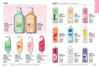 C8 | 185
184 | C8 Enjoy these special prices and exclusive offers only when you shop with an Avon Representative.
SENSES
Senses
Fresh Cucumber
 Melon
Hydrating
Shower Gel
5 fl. oz. 462-071
reg. $6
$3.69
Senses
Silky Vanilla
Hydrating
Shower Gel
5 fl. oz. 462-105
reg. $6
$3.69
Senses
Juicy Pomegranate
 Mango
Hydrating
Shower Gel
5 fl. oz. 462-139
reg. $6
$3.69
Senses
Blushing Cherry
Blossom
Hydrating
Shower Gel
5 fl. oz. 462-033
reg. $6
$3.69
Senses
Silky Vanilla
Hand Soap
8.1 fl. oz. 
356-435
reg. $10
$5.99
Senses
Fresh Cucumber
 Melon
Hand Soap
8.1 fl. oz. 
359-362
reg. $10
$5.99
Cucumber
Melon
Bubble Bath
Fresh and
sweet.
24 fl. oz.
425-067
reg. $11
$7.89
Orange 
Honeysuckle
Bubble Bath
Fresh and
sunny.
24 fl. oz.
047-808
reg. $11
$7.89
Soft Pink
Bubble Bath
Lilac and
rose.
24 fl. oz.
425-052
reg. $11
$7.89
Vanilla
Cream
Bubble Bath
Rich and
creamy.
24 fl. oz.
425-029
reg. $11
$7.89
Endless
Ocean
Bubble Bath
Marine and
breezy.
24 fl. oz.
425-048
reg. $11
$7.89
Sensitive
Skin
Bubble Bath
Chamomile
scent.
24 fl. oz.
424-754
reg. $11
$7.89
Lily 
Honeysuckle
Blossom
Bubble Bath
Fragrant and
refreshing.
24 fl. oz.
423-394
reg. $11
$7.89
Lavender
Garden
Bubble Bath 
Soft and
serene.
24 fl. oz.
424-735
reg. $11
$7.89
Enjoy these special prices and exclusive offers only when you shop with an Avon Representative.
SENSES turn your bath into a scent-sation
Cherry
Blossom
Bubble Bath
Flirty and
sweet.
24 fl. oz.
425-033
reg. $11
$7.89
BAT
H

BODY
 