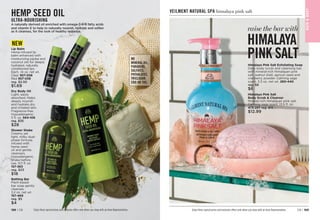 Bathing Bar
Plant-based
bar soap gently
cleanses.
3.2 oz. net wt.
157-469
reg. $5
$4
Dry Body Oil
Light, easily
absorbed. Helps
deeply nourish
and hydrate dry
and irritated skin.
Fragrance-free.
Hypoallergenic.
5 fl. oz. 
564-106
reg. $35
$28
Shower Shake
Creamy yet
light, milky dual-
phase formula
infused with
hemp seed
oil and gentle
cleansers.
Hypoallergenic.
Shake before
use. 10.1 fl. oz.
157-363
reg. $23
$18
NO
MINERAL OIL,
PARABENS,
SULFATES,
PHTHALATES,
TRICLOSAN,
CBD OR THC.
Lip Balm
Hemp-infused lip
balm enhanced with
moisturizing jojoba and
coconut oils for deeply
hydrated, naturally
conditioned lips.
Each, .14 oz. net wt.
Clear 
957-058
Red 
957-039
reg. $2.50
$1.69
NEW
HEMP SEED OIL
ULTRA-NOURISHING
A naturally derived oil enriched with omega-3-6-9 fatty acids
and vitamin E to help to naturally nourish, hydrate and soften
as it cleanses, for the look of healthy radiance.
Enjoy these special prices and exclusive offers only when you shop with an Avon Representative.
Himalaya Pink Salt
Body Scrub  Cleanser
Mineral-rich Himalayan pink salt.
Calming sage scent. 13.5 fl. oz.
473-257 reg. $15
$12.99
raise the bar with
HIMALAYA
PINK SALT
Himalaya Pink Salt Exfoliating Soap

Daily body scrub and cleansing bar,
with mineral-rich Himalayan pink
salt, walnut shell, apricot seed and
cranberry powder. Calming sage
scent. 5.3 oz. net wt. 260-440
reg. $8
$6
BAT
H

BOD
Y
Enjoy these special prices and exclusive offers only when you shop with an Avon Representative.
VEILMENT NATURAL SPA himalaya pink salt
C8 | 189
188 | C8
 